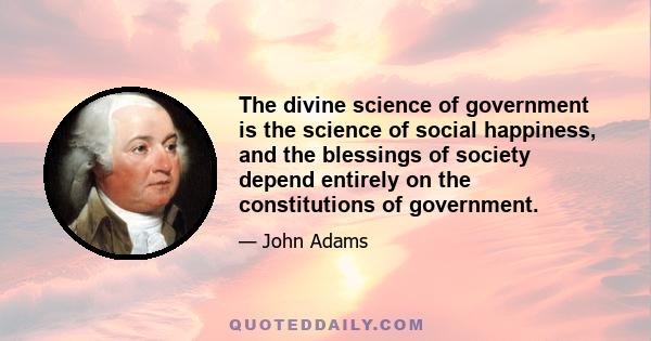 The divine science of government is the science of social happiness, and the blessings of society depend entirely on the constitutions of government.