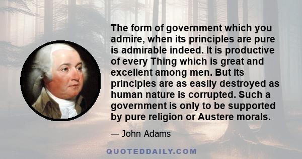 The form of government which you admire, when its principles are pure is admirable indeed. It is productive of every Thing which is great and excellent among men. But its principles are as easily destroyed as human