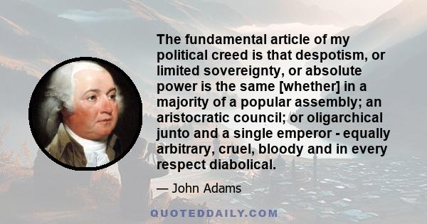 The fundamental article of my political creed is that despotism, or limited sovereignty, or absolute power is the same [whether] in a majority of a popular assembly; an aristocratic council; or oligarchical junto and a