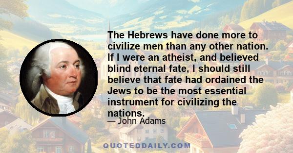 The Hebrews have done more to civilize men than any other nation. If I were an atheist, and believed blind eternal fate, I should still believe that fate had ordained the Jews to be the most essential instrument for