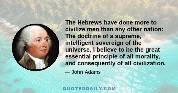 The Hebrews have done more to civilize men than any other nation: The doctrine of a supreme, intelligent sovereign of the universe, I believe to be the great essential principle of all morality, and consequently of all