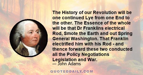 The History of our Revolution will be one continued Lye from one End to the other. The Essence of the whole will be that Dr Franklins electrical Rod, Smote the Earth and out Spring General Washington. That Franklin