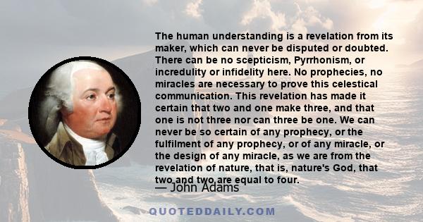 The human understanding is a revelation from its maker, which can never be disputed or doubted. There can be no scepticism, Pyrrhonism, or incredulity or infidelity here. No prophecies, no miracles are necessary to