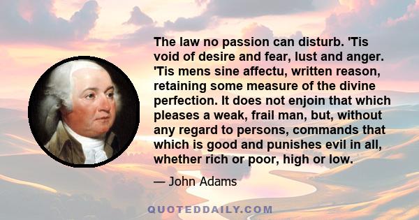 The law no passion can disturb. 'Tis void of desire and fear, lust and anger. 'Tis mens sine affectu, written reason, retaining some measure of the divine perfection. It does not enjoin that which pleases a weak, frail