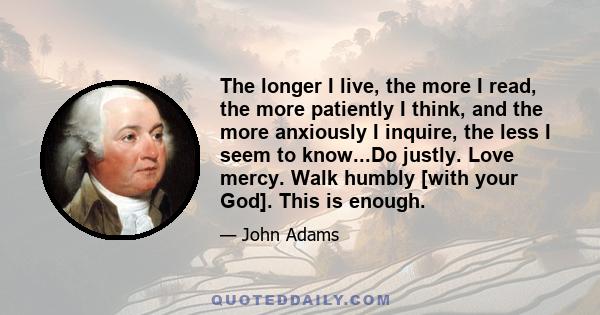 The longer I live, the more I read, the more patiently I think, and the more anxiously I inquire, the less I seem to know...Do justly. Love mercy. Walk humbly [with your God]. This is enough.