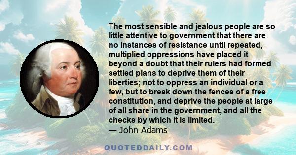 The most sensible and jealous people are so little attentive to government that there are no instances of resistance until repeated, multiplied oppressions have placed it beyond a doubt that their rulers had formed