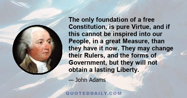 The only foundation of a free Constitution, is pure Virtue, and if this cannot be inspired into our People, in a great Measure, than they have it now. They may change their Rulers, and the forms of Government, but they