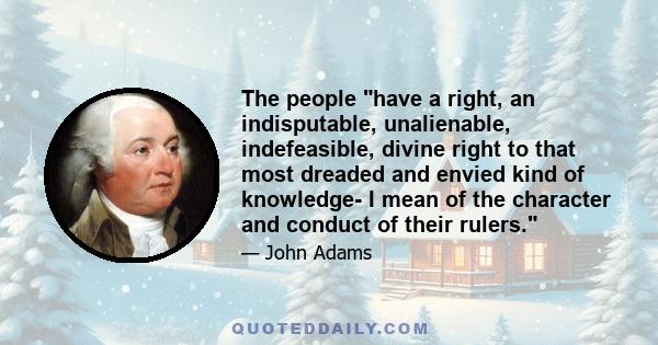 The people have a right, an indisputable, unalienable, indefeasible, divine right to that most dreaded and envied kind of knowledge- I mean of the character and conduct of their rulers.