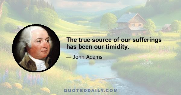 The true source of our sufferings has been our timidity.