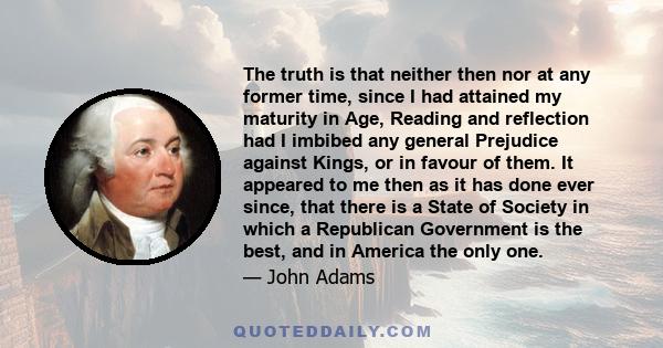 The truth is that neither then nor at any former time, since I had attained my maturity in Age, Reading and reflection had I imbibed any general Prejudice against Kings, or in favour of them. It appeared to me then as