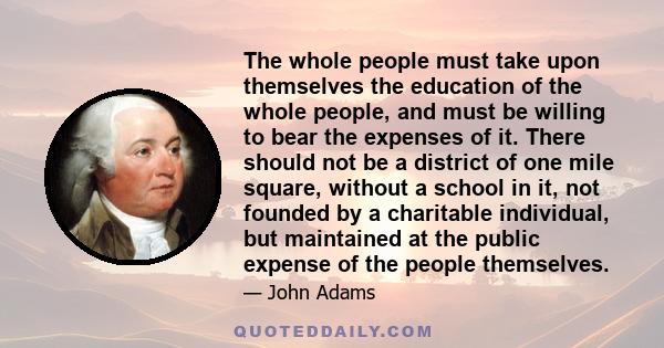 The whole people must take upon themselves the education of the whole people, and must be willing to bear the expenses of it. There should not be a district of one mile square, without a school in it, not founded by a