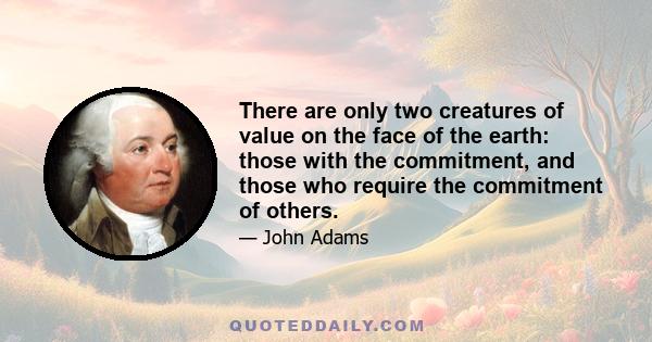 There are only two creatures of value on the face of the earth: those with the commitment, and those who require the commitment of others.