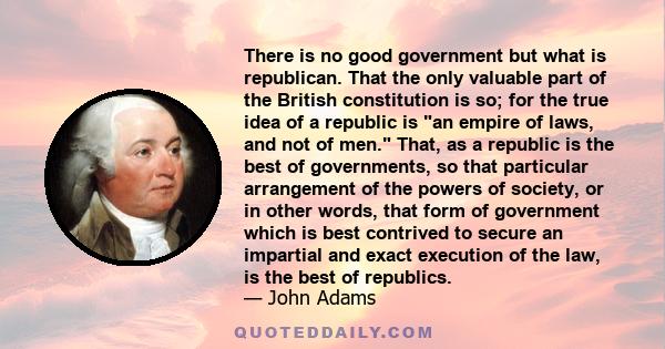 There is no good government but what is republican. That the only valuable part of the British constitution is so; for the true idea of a republic is an empire of laws, and not of men. That, as a republic is the best of 