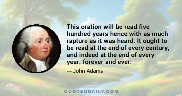 This oration will be read five hundred years hence with as much rapture as it was heard. It ought to be read at the end of every century, and indeed at the end of every year, forever and ever.