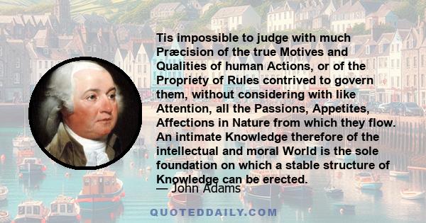 Tis impossible to judge with much Præcision of the true Motives and Qualities of human Actions, or of the Propriety of Rules contrived to govern them, without considering with like Attention, all the Passions,