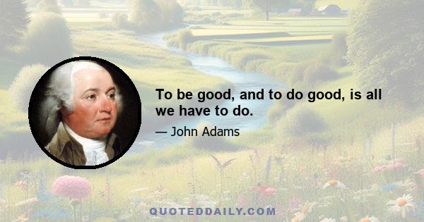 To be good, and to do good, is all we have to do.