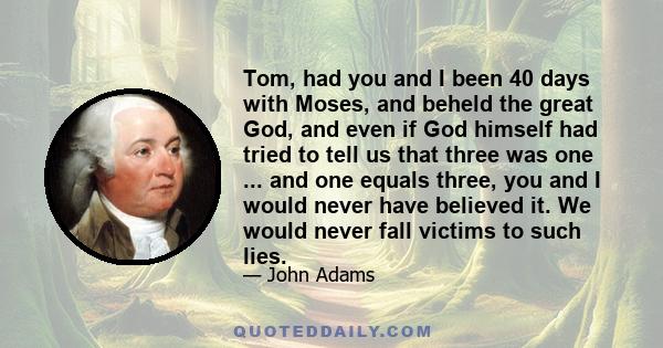 Tom, had you and I been 40 days with Moses, and beheld the great God, and even if God himself had tried to tell us that three was one ... and one equals three, you and I would never have believed it. We would never fall 