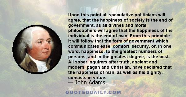 Upon this point all speculative politicians will agree, that the happiness of society is the end of government, as all divines and moral philosophers will agree that the happiness of the individual is the end of man.