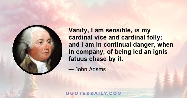 Vanity, I am sensible, is my cardinal vice and cardinal folly; and I am in continual danger, when in company, of being led an ignis fatuus chase by it.