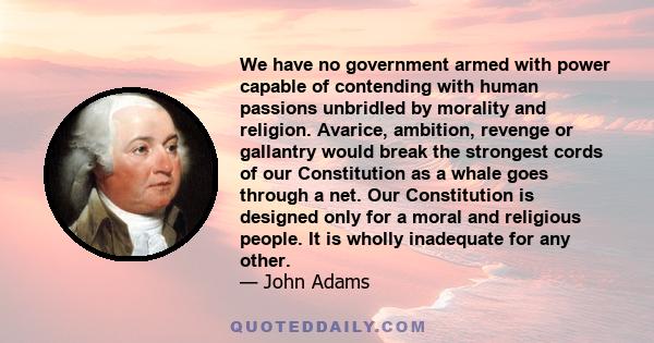 We have no government armed with power capable of contending with human passions unbridled by morality and religion. Avarice, ambition, revenge or gallantry would break the strongest cords of our Constitution as a whale 