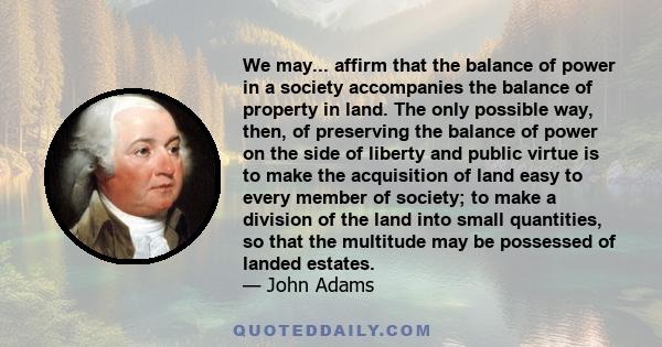 We may... affirm that the balance of power in a society accompanies the balance of property in land. The only possible way, then, of preserving the balance of power on the side of liberty and public virtue is to make