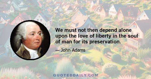 We must not then depend alone upon the love of liberty in the soul of man for its preservation.