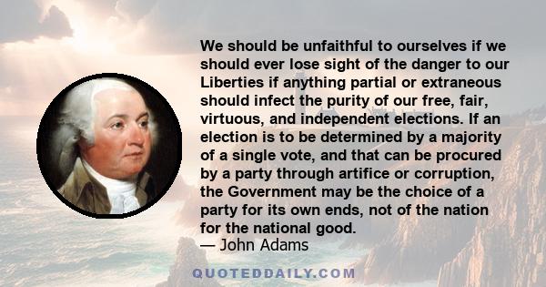 We should be unfaithful to ourselves if we should ever lose sight of the danger to our Liberties if anything partial or extraneous should infect the purity of our free, fair, virtuous, and independent elections. If an