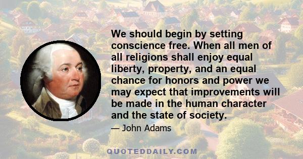 We should begin by setting conscience free. When all men of all religions shall enjoy equal liberty, property, and an equal chance for honors and power we may expect that improvements will be made in the human character 