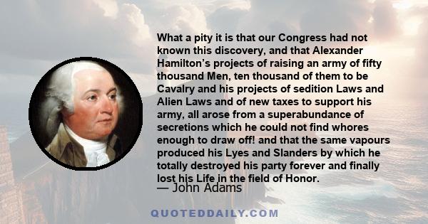 What a pity it is that our Congress had not known this discovery, and that Alexander Hamilton’s projects of raising an army of fifty thousand Men, ten thousand of them to be Cavalry and his projects of sedition Laws and 