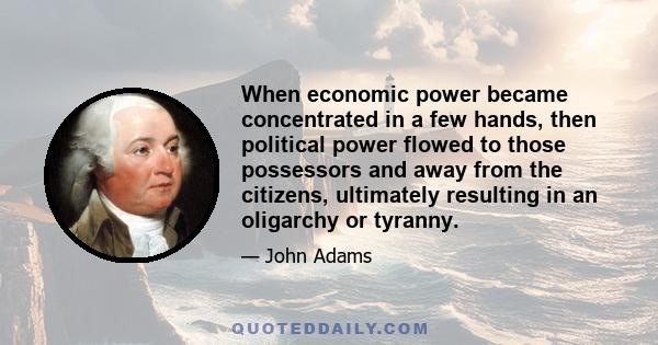 When economic power became concentrated in a few hands, then political power flowed to those possessors and away from the citizens, ultimately resulting in an oligarchy or tyranny.