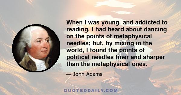 When I was young, and addicted to reading, I had heard about dancing on the points of metaphysical needles; but, by mixing in the world, I found the points of political needles finer and sharper than the metaphysical