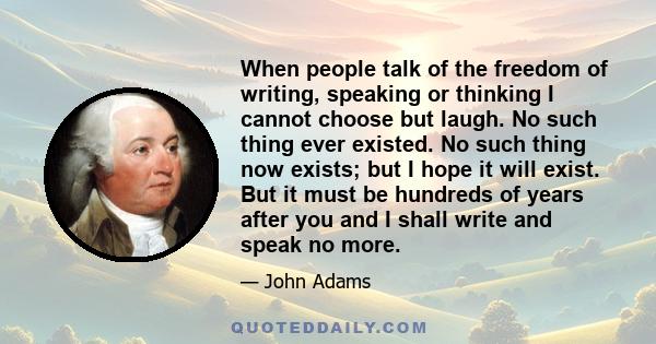 When people talk of the freedom of writing, speaking or thinking I cannot choose but laugh. No such thing ever existed. No such thing now exists; but I hope it will exist. But it must be hundreds of years after you and