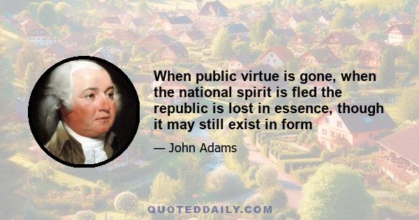 When public virtue is gone, when the national spirit is fled the republic is lost in essence, though it may still exist in form