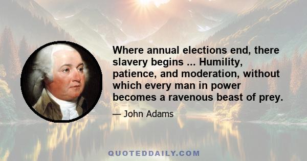 Where annual elections end, there slavery begins ... Humility, patience, and moderation, without which every man in power becomes a ravenous beast of prey.