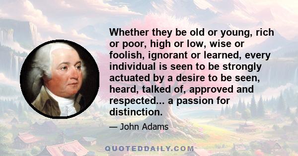 Whether they be old or young, rich or poor, high or low, wise or foolish, ignorant or learned, every individual is seen to be strongly actuated by a desire to be seen, heard, talked of, approved and respected... a