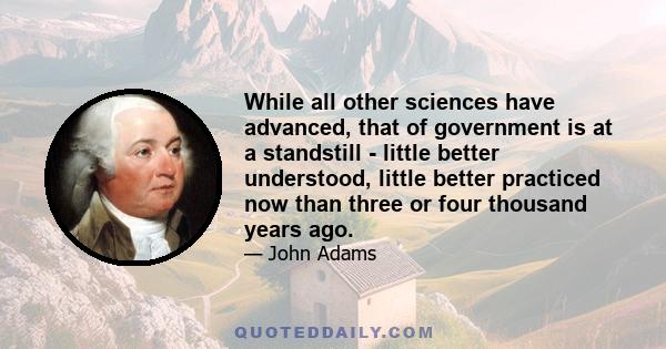 While all other sciences have advanced, that of government is at a standstill - little better understood, little better practiced now than three or four thousand years ago.