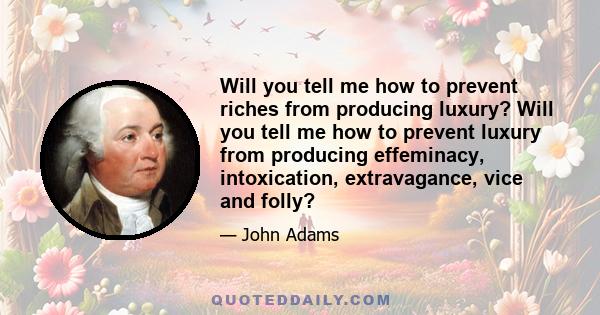 Will you tell me how to prevent riches from producing luxury? Will you tell me how to prevent luxury from producing effeminacy, intoxication, extravagance, vice and folly?