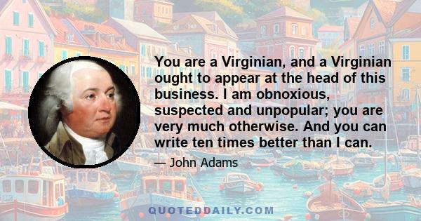 You are a Virginian, and a Virginian ought to appear at the head of this business. I am obnoxious, suspected and unpopular; you are very much otherwise. And you can write ten times better than I can.