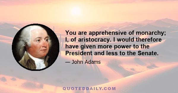 You are apprehensive of monarchy; I, of aristocracy. I would therefore have given more power to the President and less to the Senate.