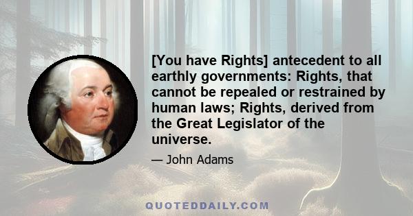 [You have Rights] antecedent to all earthly governments: Rights, that cannot be repealed or restrained by human laws; Rights, derived from the Great Legislator of the universe.