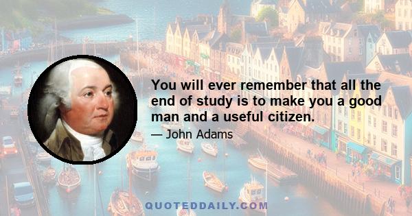 You will ever remember that all the end of study is to make you a good man and a useful citizen.