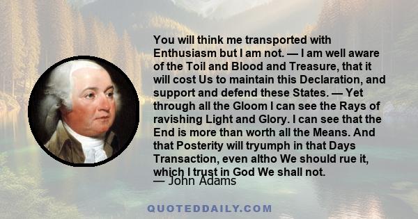 You will think me transported with Enthusiasm but I am not. — I am well aware of the Toil and Blood and Treasure, that it will cost Us to maintain this Declaration, and support and defend these States. — Yet through all 