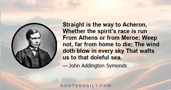 Straight is the way to Acheron, Whether the spirit's race is run From Athens or from Meroe: Weep not, far from home to die; The wind doth blow in every sky That wafts us to that doleful sea.