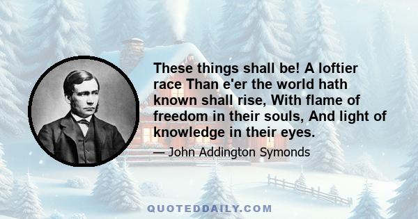 These things shall be! A loftier race Than e'er the world hath known shall rise, With flame of freedom in their souls, And light of knowledge in their eyes.