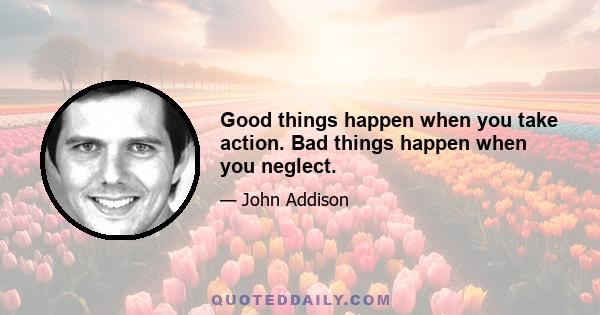 Good things happen when you take action. Bad things happen when you neglect.