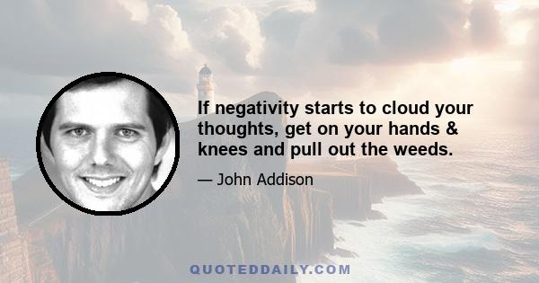 If negativity starts to cloud your thoughts, get on your hands & knees and pull out the weeds.