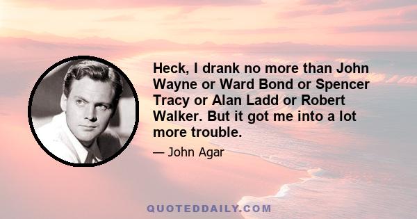 Heck, I drank no more than John Wayne or Ward Bond or Spencer Tracy or Alan Ladd or Robert Walker. But it got me into a lot more trouble.