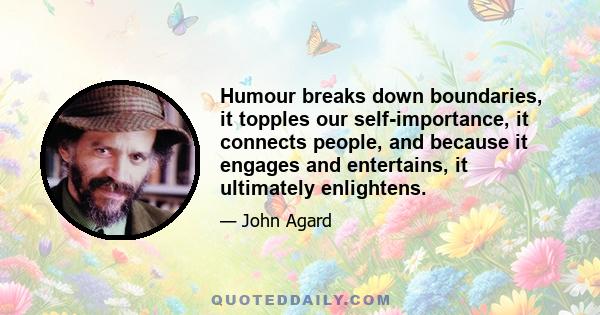 Humour breaks down boundaries, it topples our self-importance, it connects people, and because it engages and entertains, it ultimately enlightens.