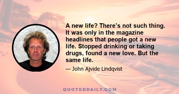 A new life? There’s not such thing. It was only in the magazine headlines that people got a new life. Stopped drinking or taking drugs, found a new love. But the same life.