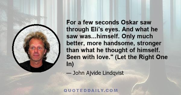 For a few seconds Oskar saw through Eli's eyes. And what he saw was...himself. Only much better, more handsome, stronger than what he thought of himself. Seen with love. (Let the Right One In)